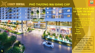 PHỐ THƯƠNG MẠI ĐẲNG CẤP
TỔ HỢP MUA SẮM
VÀ GIẢI TRÍ NGAY
TẠI TẦNG ĐẾ
Tiện ích ngay tại tầng đế
LEGACY CENTRAL ,
chẵng cần đi đâu xa vẫn
có đầy đủ tiện ích như
- Shopping
- Spa
- Gym
- Nhà trẻ
( Tổng diện tích khu
vực đỗ xe lên đến hơn
14.000m2 . Sẽ đáp
ứng được nhu cầu cho
toàn bộ cư dân
LEGACY CENTRAL )
5
 