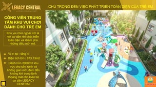Khu vui chơi ngoài trời là
nơi cư dân nhí phát triển
toàn diện và khám phá
những điều mới mẻ.
Diện tích lớn : 673.13m2
Dành hơn 2000m2 khu
vực cho cây xanh và
không gian mở, đem đến
không khí trong lành
thoáng mát cho toàn bộ
cư dân LEGACY
CENTRAL
CHÚ TRỌNG ĐẾN VIỆC PHÁT TRIỂN TOÀN DIỆN CỦA TRẺ EM
CÔNG VIÊN TRUNG
TÂM KHU VUI CHƠI
DÀNH CHO TRẺ EM
Vị trí tại : tầng 4
7
 