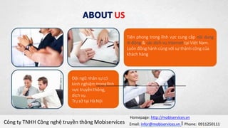 Index
Giới thiệu về ANTIT
Giới thiệu giải pháp sổ liên lạc điện tử
Phân tích nhu cầu sử dụng
Ưu điểm của dịch vụ
Add Your Text in here
Tiên phong trong lĩnh vực cung cấp nội dung
di động & các dịch vụ Internet tại Việt Nam.
Luôn đồng hành cùng với sự thành công của
khách hàng
Đội ngũ nhân sựcó
kinh nghiệm tronglĩnh
vực truyềnthông,
dịch vụ.
Trụ sở tại Hà Nội
ABOUT US
Công ty TNHH Công nghệ truyền thông Mobiservices
Homepage: http://mobiservices.vn
Email: infor@mobiservices.vn I Phone: 0911250111
 