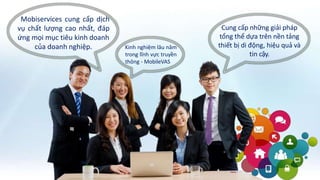 Mobiservices cung cấp dịch
vụ chất lượng cao nhất, đáp
ứng mọi mục tiêu kinh doanh
của doanh nghiệp. Kinh nghiệm lâu năm
trong lĩnh vực truyền
thông - MobileVAS
Cung cấp những giải pháp
tổng thể dựa trên nền tảng
thiết bị di động, hiệu quả và
tin cậy.
 