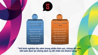 Các dịch vụ,quảng
cáo thươnghiệu
“Với kinh nghiệm lâu năm trong nhiều lĩnh vực, chúng tôi cam
kết luôn đem lại những dịch vụ tốt nhất cho khách hàng.”
Các dịch vụMobile
VAS
Cung cấp các dịchvụ
giá trị gia tăng trên
nền điện thoạidi
động, hoạt độngtrên
tất cả các mạngdi
cộng tại ViệtNam.
Cung cấp các dịch vụ
quảng cáo truyền
thông trên nền tảngdi
động, pháttriển
thương hiệucho
doanh nghiệp.
 