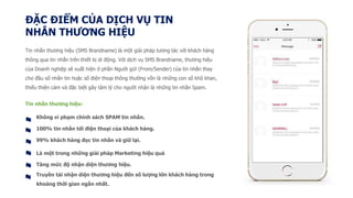 ĐẶC ĐIỂM CỦA DỊCH VỤ TIN
NHẮN THƯƠNG HIỆU
Tin nhắn thương hiệu (SMS Brandname) là một giải pháp tương tác với khách hàng
thông qua tin nhắn trên thiết bị di động. Với dịch vụ SMS Brandname, thương hiệu
của Doanh nghiệp sẽ xuất hiện ở phần Người gửi (From/Sender) của tin nhắn thay
cho đầu số nhắn tin hoặc số điện thoại thông thường vốn là những con số khô khan,
thiếu thiện cảm và đặc biệt gây tâm lý cho người nhận là những tin nhắn Spam.
Tin nhắn thương hiệu:
Không vi phạm chính sách SPAM tin nhắn.
100% tin nhắn tới điện thoại của khách hàng.
99% khách hàng đọc tin nhắn và giữ lại.
Là một trong những giải pháp Marketing hiệu quả
Tăng mức độ nhận diện thương hiệu.
Truyền tải nhận diện thương hiệu đến số lượng lớn khách hàng trong
khoảng thời gian ngắn nhất.
 