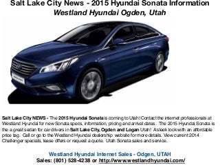 Westland Hyundai Internet Sales - Odgen, UTAH!
Sales: (801) 528-4238 or http://www.westlandhyundai.com/
Salt Lake City NEWS - The 2015 Hyundai Sonata is coming to Utah! Contact the internet professionals at
Westland Hyundai for new Sonata specs, information, pricing and arrival dates. The 2015 Hyundai Sonata is
the a great sedan for car drivers in Salt Lake City, Ogden and Logan Utah! A sleek look with an affordable
price tag. Call or go to the Westland Hyundai dealership website for more details. View current 2014
Challenger specials, lease offers or request a quote. Utah Sonata sales and service.
Salt Lake City News - 2015 Hyundai Sonata Information
Westland Hyundai Ogden, Utah
 