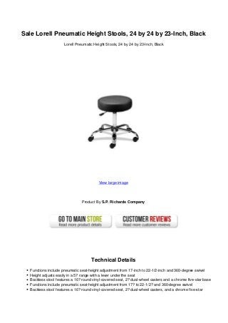 Sale Lorell Pneumatic Height Stools, 24 by 24 by 23-Inch, Black
Lorell Pneumatic Height Stools, 24 by 24 by 23-Inch, Black
View large image
Product By S.P. Richards Company
Technical Details
Functions include pneumatic seat-height adjustment from 17-inch to 22-1/2-inch and 360-degree swivel
Height adjusts easily in a 5? range with a lever under the seat
Backless stool features a 16? round vinyl-covered seat, 2? dual-wheel casters and a chrome five-star base
Functions include pneumatic seat-height adjustment from 17? to 22-1/2? and 360-degree swivel
Backless stool features a 16? round vinyl-covered seat, 2? dual-wheel casters, and a chrome five-star
 