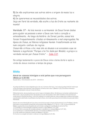 5) Se não explicarmos aos outros sobre a origem da nossa luz e
alegria.
6) Se ignorarmos as necessidades dos outros.
Seja um farol da verdade, não oculte a luz de Cristo ao restante do
mundo!
Versículo 17 - As leis morais e cerimoniais de Deus foram dadas
para ajudar as pessoas a amar a Deus com todo o coração e
entendimento. Ao longo da história de Israel, porém, essas leis
foram frequentemente citadas erróneamente e mal empregadas. Na
época de Jesus, os líderes religiosos haviam transformado as leis
num conjunto confuso de regras.
Jesus não criticou a lei, mas sim os abusos e os excessos a que os
homens a sujeitaram "Porque a lei foi dada por Moisés; a graça e a
verdade vieram por Jesus Cristo." - João 1:17.
No antigo testamento o povo de Deus vivia o tema da lei e após a
vinda de Jesus vivemos o tempo da graça.
Bíblia
Amai os vossos inimigos e orai pelos que vos perseguem
(Mateus 5,38-48)
Quarta-feira, 19 de fevereiro de 2014 - 22h40min
A justiça do Reino é mais exigente que a do ser humano.Por isso,“se a vossa justiça não for maior que
a dos escribas e dos fariseus,não entrareis no Reino dos Céus” (Mateus 5,20).Escribas e fariseus
também praticavam a lei por medo de Deus.
Diferentemente,Jesus propõe que o amor seja a motivação última.Se fariseus cumpriam estritamente a
letra da lei, Jesus propõe a seus discípulos e a suas discípulas a irem além da letra e discernirem por
onde passa o Espírito de Deus,a fim de cortarem os males pela raiz.Jesus exige que a prática da justiça
seja levada à plenitude,à perfeição do próprio Deus,de modo que proporcione a todas as pessoas vida e
liberdade.
Depois de uma introdução em que Jesus anuncia que veio cumprir as Escrituras (Lei e Profetas),dando-
lhes pleno cumprimento e propondo uma justiça maior (Mateus 5,17-20;cf. v. 20), a comunidade de
Mateus apresenta cinco situações de como levar a antiga lei à perfeição do amor do Pai:
1) O perdão e a reconciliação superam a raiva e o ódio (Mateus 5,21-26);
2) O amor fiel e a pureza de coração afastam o adultério e a cobiça (Mateus 5,27-32);
3) A coerência e a autenticidade vencem a incoerência (Mateus 5,33-37);
4) A não-violência suplanta a violência (Mateus 5,38-42);
5) O amor e a oração removem o ódio ao inimigo (Mateus 5,43-48).
 
