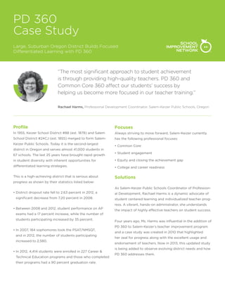 PD 360
Case Study
Large, Suburban Oregon District Builds Focused
Differentiated Learning with PD 360

“The most significant approach to student achievement
is through providing high-quality teachers. PD 360 and
Common Core 360 affect our students’ success by
helping us become more focused in our teacher training.”
Rachael Harms, Professional Development Coordinator, Salem-Keizer Public Schools, Oregon

Profile

Focuses

In 1955, Keizer School District #88 (est. 1878) and Salem

Always striving to move forward, Salem-Keizer currently

School District #24CJ (est. 1855) merged to form Salem-

has the following professional focuses:

Keizer Public Schools. Today it is the second-largest

• Common Core

district in Oregon and serves almost 41,000 students in
67 schools. The last 25 years have brought rapid growth

• Student engagement

in student diversity with inherent opportunities for

• Equity and closing the achievement gap

differentiated learning strategies.

• College and career readiness

This is a high-achieving district that is serious about

Solutions

progress as shown by their statistics listed below:
As Salem-Keizer Public Schools Coordinator of Profession•  istrict dropout rate fell to 2.63 percent in 2012, a
D
significant decrease from 7.20 percent in 2008.

al Development, Rachael Harms is a dynamic advocate of
student centered learning and individualized teacher progress. A vibrant, hands-on administrator, she understands

•  etween 2008 and 2012, student performance on AP
B

the impact of highly effective teachers on student success.

exams had a 17 percent increase, while the number of
students participating increased by 35 percent.
• n 2007, 184 sophomores took the PSAT/NMSQT,
I
and in 2012, the number of students participating
increased to 2,580.
• n 2012, 4,414 students were enrolled in 227 Career 
I
Technical Education programs and those who completed
their programs had a 90 percent graduation rate.

Four years ago, Ms. Harms was influential in the addition of
PD 360 to Salem-Keizer’s teacher improvement program
and a case study was created in 2010 that highlighted
her zeal for progress along with the excellent usage and
endorsement of teachers. Now in 2013, this updated study
is being added to observe evolving district needs and how
PD 360 addresses them.

 