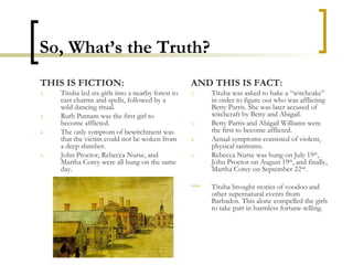So, What’s the Truth? THIS IS FICTION: Tituba led six girls into a nearby forest to cast charms and spells, followed by a wild dancing ritual. Ruth Putnam was the first girl to become afflicted. The only symptom of bewitchment was that the victim could not be woken from a deep slumber. John Proctor, Rebecca Nurse, and Martha Corey were all hung on the same day. AND THIS IS FACT: Tituba was asked to bake a “witchcake” in order to figure out who was afflicting Betty Parris. She was later accused of witchcraft by Betty and Abigail. Betty Parris and Abigail Williams were the first to become afflicted. Actual symptoms consisted of violent, physical tantrums. Rebecca Nurse was hung on July 19 th , John Proctor on August 19 th , and finally, Martha Corey on September 22 nd . *** Tituba brought stories of voodoo and other supernatural events from Barbados. This alone compelled the girls to take part in harmless fortune-telling. 