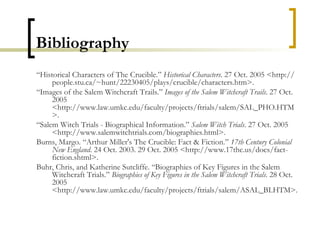 Bibliography “ Historical Characters of The Crucible.”  Historical Characters . 27 Oct. 2005 <http://people.stu.ca/~hunt/22230405/plays/crucible/characters.htm>.  “ Images of the Salem Witchcraft Trails.”  Images of the Salem Witchcraft Trails . 27 Oct. 2005 <http://www.law.umkc.edu/faculty/projects/ftrials/salem/SAL_PHO.HTM>.  “ Salem Witch Trials - Biographical Information.”  Salem Witch Trials . 27 Oct. 2005 <http://www.salemwitchtrials.com/biographies.html>.  Burns, Margo. “Arthur Miller's The Crucible: Fact & Fiction.”  17th Century Colonial New England . 24 Oct. 2003. 29 Oct. 2005 <http://www.17thc.us/docs/fact-fiction.shtml>.  Buhr, Chris, and Katherine Sutcliffe. “Biographies of Key Figures in the Salem Witchcraft Trials.”  Biographies of Key Figures in the Salem Witchcraft Trials . 28 Oct. 2005 <http://www.law.umkc.edu/faculty/projects/ftrials/salem/ASAL_BI.HTM>.  