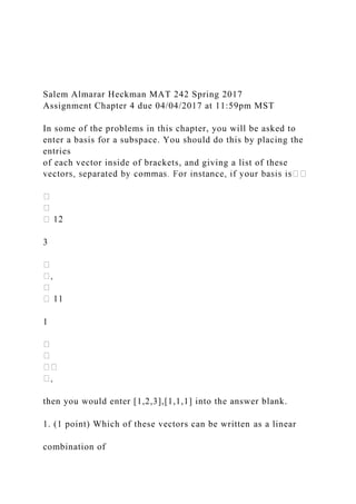 Salem Almarar Heckman MAT 242 Spring 2017
Assignment Chapter 4 due 04/04/2017 at 11:59pm MST
In some of the problems in this chapter, you will be asked to
enter a basis for a subspace. You should do this by placing the
entries
of each vector inside of brackets, and giving a list of these
3
1
then you would enter [1,2,3],[1,1,1] into the answer blank.
1. (1 point) Which of these vectors can be written as a linear
combination of
 