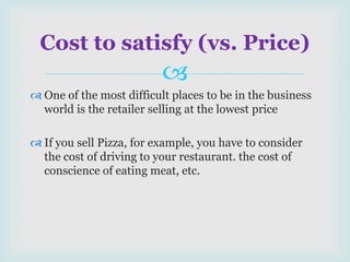 
 One of the most difficult places to be in the business
world is the retailer selling at the lowest price
 If you sell Pizza, for example, you have to consider
the cost of driving to your restaurant. the cost of
conscience of eating meat, etc.
Cost to satisfy (vs. Price)
 