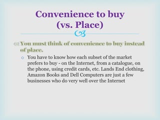 
o You have to know how each subset of the market
prefers to buy - on the Internet, from a catalogue, on
the phone, using credit cards, etc. Lands End clothing,
Amazon Books and Dell Computers are just a few
businesses who do very well over the Internet
Convenience to buy
(vs. Place)
 