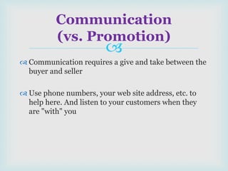 
 Communication requires a give and take between the
buyer and seller
 Use phone numbers, your web site address, etc. to
help here. And listen to your customers when they
are "with" you
Communication
(vs. Promotion)
 