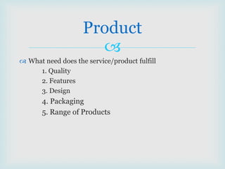 
 What need does the service/product fulfill
1. Quality
2. Features
3. Design
4. Packaging
5. Range of Products
Product
 