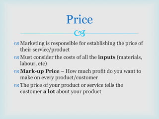 
 Marketing is responsible for establishing the price of
their service/product
 Must consider the costs of all the inputs (materials,
labour, etc)
 Mark-up Price – How much profit do you want to
make on every product/customer
 The price of your product or service tells the
customer a lot about your product
Price
 