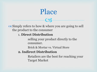 
 Simply refers to how & where you are going to sell
the product to the consumer
1. Direct Distribution
selling your product directly to the
consumer.
Brick & Mortar vs. Virtual Store
2. Indirect Distribution
Retailers are the best for reaching your
Target Market
Place
 