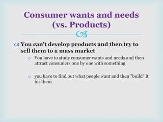 
 You can't develop products and then try to
sell them to a mass market
o You have to study consumer wants and needs and then
attract consumers one by one with something
o you have to find out what people want and then "build" it
for them
Consumer wants and needs
(vs. Products)
 