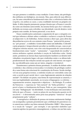 AS NOVAS TECNOLOGIAS REPRODUTIVAS84
vos que promove o embrião a essa condição. Como vimos, são privilegia-
dos atributos ora biológicos, ora morais. Mas, para além de suas diferen-
ças, há uma coincidência fundamental entre eles: a referência básica diz
respeito, em ambos os casos, a uma realidade inerente ao próprio em-
brião. A idéia importa justamente porque denota que a Pessoa é concebi-
da como um domínio autocontido, da mesma forma que ela é valorada e
definida em termos auto-referidos: sua identidade vem de dentro e nela
própria está contido, de forma potencial, o seu devir.
Essas considerações autorizam o argumento de que a categoria cen-
tral que informa o debate sobre o embrião e esclarece a noção de Pessoa
aí subjacente é a de Indivíduo. Arrisco mesmo a dizer que, para além das
discordâncias acerca de seu estatuto como Pessoa, “potencial de pessoa”,
ou “pré-pessoa”, o embrião é (concebido como) um indivíduo. A identifi-
cação proposta é inegavelmente peculiar na medida em que, caso se pri-
vilegiem critérios morais, este ente está despossuído de características
fundamentais como “razão”, “autonomia”, “capacidade de escolha” e
outros atributos capitais atrelados à noção de Indivíduo-valor. Ainda
assim, persistem ao menos duas representações basilares ao ideário indi-
vidualista: em primeiro lugar, a de que o indivíduo existe e se afirma inde-
pendentemente das relações sociais nas quais ele está imerso; em segun-
do, sua identificação como um ser único, singular e irredutível.
Examinemos a primeira dessas premissas. A análise do debate sobre
o embrião e dos critérios aí invocados é reveladora do privilégio conferi-
do a uma forma não relacional de constituição da Pessoa. Sendo inteligí-
vel em seus próprios termos, o embrião resulta ser entendido como um
ente a-social ou pré-social, isto é, como logicamente anterior às relações
sociais14. No debate em pauta, essa forma de representação se anuncia, e
tem sua legitimidade assentada, no recurso à linguagem e a critérios —
supostamente neutros, imparciais e objetivos — da biologia. É a ordem
da Natureza — expressa no “fato natural” da “linha primitiva” — que
provê a base e o fundamento da Pessoa. Pode-se, por conseguinte, falar
em uma ”biologização” da identidade. A esta inclinação está associada a
idéia de que a Pessoa — tanto no plano de sua formação quanto no de
seu devir — é determinada antes pela (sua própria) “natureza” do que
propriamente pela “cultura”.
A emergência e definição de pessoa em termos estritamente biológi-
cos acompanha a posição proeminente que a definição de parentesco eu-
ro-americana confere aos fatos naturais (Schneider 1968)15. Mas enquan-
to a noção de “sangue”, por exemplo, é um operador simbólico que
conecta sujeitos (os parentes consangüíneos), a ênfase em um fato natu-
 