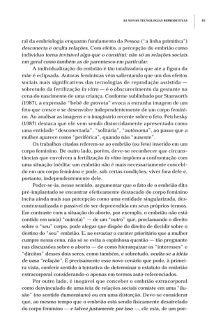AS NOVAS TECNOLOGIAS REPRODUTIVAS 85
ral da embriologia enquanto fundamento da Pessoa (“a linha primitiva”)
desconecta e oculta relações. Com efeito, a percepção do embrião como
indivíduo torna invisível algo que o constitui: não só as relações sociais
em geral como também as de parentesco em particular.
A individualização do embrião é tão totalizadora que até a figura da
mãe é eclipsada. Autoras feministas vêm salientando que um dos efeitos
sociais mais significativos das tecnologias de reprodução assistida —
sobretudo da fertilização in vitro — é o obscurecimento da gestante na
cena do nascimento de uma criança. Conforme sublinhado por Stanworth
(1987), a expressão “bebê de proveta” evoca a estranha imagem de um
feto que cresce e se desenvolve independentemente de um corpo femini-
no. Ao analisar as imagens e o imaginário recente sobre o feto, Petchesky
(1987) destaca que ele vem sendo distorcidamente apresentado como
uma entidade “desconectada”, “solitária”, “autônoma”, ao passo que a
mulher aparece como “periférica”, quando não “ausente”.
Os trabalhos citados referem-se ao embrião (ou feto) inserido em um
corpo feminino. De outro lado, porém, deve-se reconhecer que circuns-
tâncias que envolvem a fertilização in vitro impõem a confrontação com
uma situação inédita: um embrião não é mais necessariamente concebi-
do em um corpo feminino e pode, sob certas condições, viver fora dele e,
portanto, independentemente dele.
Poder-se-ia, nesse sentido, argumentar que o fato de o embrião dito
pré-implantado se encontrar efetivamente destacado do corpo feminino
incita ainda mais sua percepção como uma entidade singularizada, des-
contextualizada e passível de ser depreendida em seus próprios termos.
Em contraste com a situação do aborto, por exemplo, o embrião não está
contido em um(a) “outro(a)” — de um “outro” que, proclamando o direito
sobre o “seu” corpo, pode alegar que dispõe do direito de decidir sobre o
destino do “seu” embrião. E, ao esvaziar o caráter prioritário que a mulher
cumpre nessa cena, não só se evita a espinhosa questão — tão pregnante
nas discussões sobre o aborto — de como hierarquizar os “interesses” e
“direitos” desses dois seres, como também, e sobretudo, oculta-se a idéia
de uma “relação”. É precisamente esse novo cenário que pode, à primei-
ra vista, conferir sentido à tentativa de determinar o estatuto do embrião
extracorporal considerando-o apenas em termos auto-referenciados.
Por outro lado, é inegável que conceber o embrião extracorporal
como desvinculado de uma teia de relações sociais consiste em uma “ilu-
são” (no sentido dumonsiano) ou em uma distorção. Deve-se considerar
que, ao mesmo tempo que o embrião está sendo fisicamente desatrelado
do corpo feminino — e talvez justamente por isso —, ele está, de um pon-
 