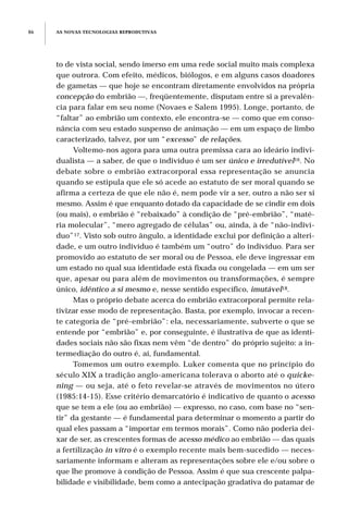 AS NOVAS TECNOLOGIAS REPRODUTIVAS86
to de vista social, sendo imerso em uma rede social muito mais complexa
que outrora. Com efeito, médicos, biólogos, e em alguns casos doadores
de gametas — que hoje se encontram diretamente envolvidos na própria
concepção do embrião —, freqüentemente, disputam entre si a prevalên-
cia para falar em seu nome (Novaes e Salem 1995). Longe, portanto, de
“faltar” ao embrião um contexto, ele encontra-se — como que em conso-
nância com seu estado suspenso de animação — em um espaço de limbo
caracterizado, talvez, por um “excesso” de relações.
Voltemo-nos agora para uma outra premissa cara ao ideário indivi-
dualista — a saber, de que o indivíduo é um ser único e irredutível16. No
debate sobre o embrião extracorporal essa representação se anuncia
quando se estipula que ele só acede ao estatuto de ser moral quando se
afirma a certeza de que ele não é, nem pode vir a ser, outro a não ser si
mesmo. Assim é que enquanto dotado da capacidade de se cindir em dois
(ou mais), o embrião é “rebaixado” à condição de “pré-embrião”, “maté-
ria molecular”, “mero agregado de células” ou, ainda, à de “não-indiví-
duo”17. Visto sob outro ângulo, a identidade exclui por definição a alteri-
dade, e um outro indivíduo é também um “outro” do indivíduo. Para ser
promovido ao estatuto de ser moral ou de Pessoa, ele deve ingressar em
um estado no qual sua identidade está fixada ou congelada — em um ser
que, apesar ou para além de movimentos ou transformações, é sempre
único, idêntico a si mesmo e, nesse sentido específico, imutável18.
Mas o próprio debate acerca do embrião extracorporal permite rela-
tivizar esse modo de representação. Basta, por exemplo, invocar a recen-
te categoria de “pré-embrião”: ela, necessariamente, subverte o que se
entende por “embrião” e, por conseguinte, é ilustrativa de que as identi-
dades sociais não são fixas nem vêm “de dentro” do próprio sujeito: a in-
termediação do outro é, aí, fundamental.
Tomemos um outro exemplo. Luker comenta que no princípio do
século XIX a tradição anglo-americana tolerava o aborto até o quicke-
ning — ou seja, até o feto revelar-se através de movimentos no útero
(1985:14-15). Esse critério demarcatório é indicativo de quanto o acesso
que se tem a ele (ou ao embrião) — expresso, no caso, com base no “sen-
tir” da gestante — é fundamental para determinar o momento a partir do
qual eles passam a “importar em termos morais”. Como não poderia dei-
xar de ser, as crescentes formas de acesso médico ao embrião — das quais
a fertilização in vitro é o exemplo recente mais bem-sucedido — neces-
sariamente informam e alteram as representações sobre ele e/ou sobre o
que lhe promove à condição de Pessoa. Assim é que sua crescente palpa-
bilidade e visibilidade, bem como a antecipação gradativa do patamar de
 