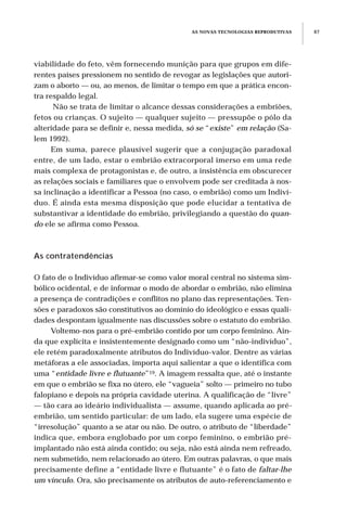 AS NOVAS TECNOLOGIAS REPRODUTIVAS 87
viabilidade do feto, vêm fornecendo munição para que grupos em dife-
rentes países pressionem no sentido de revogar as legislações que autori-
zam o aborto — ou, ao menos, de limitar o tempo em que a prática encon-
tra respaldo legal.
Não se trata de limitar o alcance dessas considerações a embriões,
fetos ou crianças. O sujeito — qualquer sujeito — pressupõe o pólo da
alteridade para se definir e, nessa medida, só se “existe” em relação (Sa-
lem 1992).
Em suma, parece plausível sugerir que a conjugação paradoxal
entre, de um lado, estar o embrião extracorporal imerso em uma rede
mais complexa de protagonistas e, de outro, a insistência em obscurecer
as relações sociais e familiares que o envolvem pode ser creditada à nos-
sa inclinação a identificar a Pessoa (no caso, o embrião) como um Indiví-
duo. É ainda esta mesma disposição que pode elucidar a tentativa de
substantivar a identidade do embrião, privilegiando a questão do quan-
do ele se afirma como Pessoa.
As contratendências
O fato de o Indivíduo afirmar-se como valor moral central no sistema sim-
bólico ocidental, e de informar o modo de abordar o embrião, não elimina
a presença de contradições e conflitos no plano das representações. Ten-
sões e paradoxos são constitutivos ao domínio do ideológico e essas quali-
dades despontam igualmente nas discussões sobre o estatuto do embrião.
Voltemo-nos para o pré-embrião contido por um corpo feminino. Ain-
da que explícita e insistentemente designado como um “não-indivíduo”,
ele retém paradoxalmente atributos do Indivíduo-valor. Dentre as várias
metáforas a ele associadas, importa aqui salientar a que o identifica com
uma “entidade livre e flutuante”19. A imagem ressalta que, até o instante
em que o embrião se fixa no útero, ele “vagueia” solto — primeiro no tubo
falopiano e depois na própria cavidade uterina. A qualificação de “livre”
— tão cara ao ideário individualista — assume, quando aplicada ao pré-
embrião, um sentido particular: de um lado, ela sugere uma espécie de
“irresolução” quanto a se atar ou não. De outro, o atributo de “liberdade”
indica que, embora englobado por um corpo feminino, o embrião pré-
implantado não está ainda contido; ou seja, não está ainda nem refreado,
nem submetido, nem relacionado ao útero. Em outras palavras, o que mais
precisamente define a “entidade livre e flutuante” é o fato de faltar-lhe
um vínculo. Ora, são precisamente os atributos de auto-referenciamento e
 