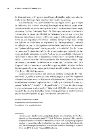 AS NOVAS TECNOLOGIAS REPRODUTIVAS88
de liberdade que, entre outros, qualificam o Indivíduo-valor, mas são eles
também que fazem do “pré-embrião” um “outro” da pessoa.
Em outras palavras, a contratendência ao lugar central que a noção
de indivíduo (e o valor aí alocado) desempenha no debate sobre o em-
brião é também anunciada nas justificativas que fundamentam o argu-
mento em prol dos “quatorze dias”. Se é fato que esse marco condensa o
coroamento de processos biológicos “internos” que afetam o embrião,
desponta também um (único) critério que sugere relacionalidade: o fenô-
meno de sua implantação no útero. Embora com presença mais tímida
nos debates relativamente ao argumento da “linha primitiva”, o marco
da nidação do ovo no útero promove o embrião ao estatuto de, no míni-
mo, “potencial de pessoa”; distingue-o do “pré-embrião” (ou da “maté-
ria molecular”) e também é ele, e não a concepção, que estabelece o iní-
cio da gestação propriamente dita. Ao fixar-se aí, o embrião é visto como
“perdendo a liberdade” e passando ao estado de “vinculado e depen-
dente” (Ladrière 1986:96, ênfases minhas). São essas qualidades — den-
tre outras — que estão simbolizadas no marco dos “quatorze dias”. Ora,
é a partir daí — e somente a partir daí — que o embrião adquire, de fato,
direito à proteção, expresso na proibição de mantê-lo vivo em laboratório
e/ou de ser objeto de pesquisa.
À guisa de conclusão: o pré-embrião, embora designado de “não-
indivíduo”, é, sob um ponto de vista antropológico, a perfeita expressão
— ou talvez a caricatura — dos nossos valores sociais. Quando no debate
se reconhece que sem implantação — e tudo que ela simboliza em ter-
mos de “relação”, “vínculo” e “dependência” — o “embrião não tem po-
tencial algum para se desenvolver” (Warnock 1985:62), há como que uma
inversão de sinais: o Indivíduo-valor é desqualificado e destronado em
prol do reconhecimento de que só existimos como Pessoas.
Recebido em 18 de março de 1996
Reapresentado em 7 de outubro de 1996
Aprovado em 18 de novembro de 1996
Tania Salem é doutora em Antropologia Social pelo Programa de Pós-Gra-
duação em Antropologia Social (PPGAS) do Museu Nacional/UFRJ e profes-
sora licenciada do Instituto de Medicina Social/UERJ. Suas principais publi-
cações versam sobre relações familiares e sobre a questão do individualis-
mo. Atualmente pesquisa temas relacionados às novas tecnologias reprodu-
tivas nos EUA. E-mail: TSalem1428@aol.com.
 