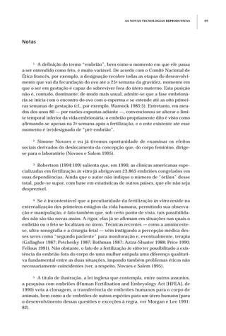 AS NOVAS TECNOLOGIAS REPRODUTIVAS 89
Notas
1 A definição do termo “embrião”, bem como o momento em que ele passa
a ser entendido como feto, é muito variável. De acordo com o Comitê Nacional de
Ética francês, por exemplo, a designação recobre todas as etapas do desenvolvi-
mento que vai da fecundação do ovo até a 25a semana da gravidez, momento em
que o ser em gestação é capaz de sobreviver fora do útero materno. Esta posição
não é, contudo, dominante; de modo mais usual, admite-se que a fase embrioná-
ria se inicia com o encontro do ovo com o esperma e se estende até as oito primei-
ras semanas de gestação (cf., por exemplo, Warnock 1985:5). Entretanto, em mea-
dos dos anos 80 — por razões expostas adiante —, convencionou-se alterar o limi-
te temporal inferior da vida embrionária: o embrião propriamente dito é visto como
afirmando-se apenas na 2a semana após a fertilização, e o ente existente até esse
momento é (re)designado de “pré-embrião”.
2 Simone Novaes e eu já tivemos oportunidade de examinar os efeitos
sociais derivados do deslocamento da concepção que, do corpo feminino, dirige-
se para o laboratório (Novaes e Salem 1995).
3 Robertson (1994:109) salienta que, em 1990, as clínicas americanas espe-
cializadas em fertilização in vitro já abrigavam 23.865 embriões congelados em
suas dependências. Ainda que o autor não indique o número de “órfãos” desse
total, pode-se supor, com base em estatísticas de outros países, que ele não seja
desprezível.
4 Se é incontestável que a peculiaridade da fertilização in vitro reside na
externalização dos primeiros estágios da vida humana, permitindo sua observa-
ção e manipulação, é fato também que, sob certo ponto de vista, tais possibilida-
des não são tão novas assim. A rigor, elas já se afirmam em situações nas quais o
embrião ou o feto se localizam no útero. Técnicas recentes — como a amniocente-
se, ultra-sonografia e a cirurgia fetal — vêm instigando a percepção médica des-
ses seres como “segundo paciente” para monitoração e, eventualmente, terapia
(Gallagher 1987; Petchesky 1987; Rothman 1987; Aziza-Shuster 1988; Price 1990;
Fellous 1991). Não obstante, o fato de a fertilização in vitro ter possibilitado a exis-
tência do embrião fora do corpo de uma mulher estipula uma diferença qualitati-
va fundamental entre as duas situações, impondo também problemas éticos não
necessariamente coincidentes (ver, a respeito, Novaes e Salem 1995).
5 A título de ilustração, a lei inglesa que contempla, entre outros assuntos,
a pesquisa com embriões (Human Fertilisation and Embryology Act [HFEA], de
1990) veta a clonagem, a transferência de embriões humanos para o corpo de
animais, bem como a de embriões de outras espécies para um útero humano (para
o desenvolvimento dessas questões e exceções à regra, ver Morgan e Lee 1991:
82).
 