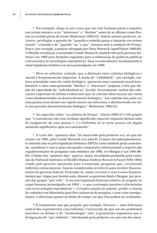 AS NOVAS TECNOLOGIAS REPRODUTIVAS90
6 Por exemplo, alega-se por vezes que um ente humano passa a importar
em termos morais e a ter “interesses” e “direitos” antes de se afirmar como Pes-
soa no sentido pleno do termo (Robertson 1994:53). Outros autores preferem, in-
clusive, privilegiar a questão de “quando o embrião passa a importar em termos
morais”, evitando a de “quando” ou “o que” instaura nele a condição de Pessoa.
Esta é, por exemplo, a posição advogada por Mary Warnock (apud Harris 1990:66).
A filósofa encabeçou o renomado Comitê Warnock estabelecido pelo governo bri-
tânico em 1982 para formular sugestões para a elaboração de políticas públicas
concernentes às tecnologias reprodutivas. Suas recomendações fundamentam a
atual legislação britânica na área promulgada em 1990.
7 Deve-se salientar, contudo, que a distinção entre critérios biológicos e
morais é freqüentemente imprecisa. A noção de “viabilidade”, por exemplo, em-
bora assinalada como de cunho biológico, apresenta uma conotação moral inso-
fismável: é visto como possuindo “direitos” e “interesses” próprios, o feto que dis-
põe da capacidade de “individualizar-se” da mãe. Inversamente, muitas das colo-
cações expressas no debate evidenciam que os critérios ditos morais são vistos
como fundamentados no desenvolvimento biológico: “um embrião não pode ser
uma pessoa nem mesmo um sujeito moral com interesses e direitos tendo em vis-
ta seu precário desenvolvimento biológico” (Robertson 1994:51).
8 Ao especular sobre “os critérios de Pessoa”, Harris (1993:57 e 59) propõe
que “o nascimento não tem nenhum significado especial enquanto demarcador
do surgimento de uma pessoa [...] o indivíduo só se torna pessoa em algum
momento significativo após seu nascimento”.
9 O corte dos “quatorze dias” foi anunciado pela primeira vez, ao que me
consta, em 1985, pelo Comitê Warnock (ver nota 6). O marco foi subseqüentemen-
te adotado não só pela legislação britânica (HFEA) como também pelas australia-
na, canadense e sueca (para um quadro comparativo internacional a respeito das
regulamentações de pesquisas com embriões até 1990, ver Morgan e Lee 1991:86-
87). O limite dos “quatorze dias” aparece, ainda, no relatório produzido pela comis-
são do National Institutes of Health/Human Embryo Research Panel (NIH 1994)
criada pelo governo americano para recomendar pesquisas que, envolvendo
embriões extracorporais, fossem consideradas aceitáveis para receber financia-
mento do governo federal. Pretendia-se, assim, reverter o veto a esses financia-
mentos que vingou por dezoito anos, durante os governos Bush e Reagan, por pres-
são dos grupos “pró-vida”. A recente legislação francesa relativa ao respeito ao
corpo humano promulgada em 1994 — e que contempla questões relacionadas
com as tecnologias reprodutivas — é evasiva quanto ao assunto: proíbe a criação
de embriões em laboratório para fins exclusivos de pesquisa, e sem vetar manipu-
lações, é silenciosa quanto ao limite de tempo em que elas podem ser realizadas.
10 É exatamente isso que propala, por exemplo, Dawson — uma defensora
radical dos experimentos com embriões. Convencida de que um dos problemas
inerentes ao debate é de “terminologia” (sic), a geneticista argumenta que a
designação de “pré-embrião”, introduzida pela primeira vez por um dos mem-
 