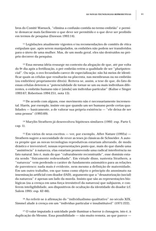 AS NOVAS TECNOLOGIAS REPRODUTIVAS 91
bros do Comitê Warnock, “elimina a confusão contida no termo embrião” e permi-
te demarcar mais facilmente o que deve ser permitido e o que deve ser proibido
em termos de pesquisa (Dawson 1993:14).
11 Legislações atualmente vigentes e/ou recomendações de comitês de ética
estipulam que, após serem manipulados, os embriões não podem ser transferidos
para o útero de uma mulher. Mas, de um modo geral, eles são destruídos no pró-
prio decorrer da pesquisa.
12 Essa mesma idéia ressurge no contexto da alegação de que, até por volta
do 9o dia após a fertilização, o pré-embrião retém a qualidade de ser “pluripoten-
cial”. Ou seja, o ovo fecundado carece de especialização: não há meios de identi-
ficar quais as células que resultarão na placenta, nas membranas ou no embrião
(ou embriões) propriamente dito(s). Reitera-se, assim, a tese de que, do fato de
essas células deterem a “potencialidade de tornar-se um ou mais indivíduos dife-
rentes, o embrião humano não é [ainda] um indivíduo particular” (Kuhse e Singer
1993:67; Robertson 1994:251, nota 13).
13 De acordo com alguns, esse movimento não é necessariamente incremen-
tal. Harris, por exemplo, insiste em que quando um ser humano perde certas qua-
lidades — basicamente, a de valorar sua própria existência — “ele deixa de ser
uma pessoa” (1993:69).
14 Marylin Strathern já desenvolveu hipóteses similares (1992: esp. Parte I,
cap. 1).
15 Em vários de seus escritos — ver, por exemplo, After Nature (1992a) —
Strathern sugere a necessidade de rever as teses já clássicas de Schneider. A auto-
ra propõe que as novas tecnologias reprodutivas estariam alterando, de modo
drástico e irreversível, nossas representações posto que, mais do que dando uma
“assistência” à natureza, elas estariam promovendo uma radical interferência no
fato natural. Isto é, mais do que “culturalmente reconstruído”, esse domínio esta-
ria sendo “fisicamente redesenhado”. Em virtude disso, sustenta Strathern, a
“natureza” vem perdendo o caráter de fundamento axiomático para as relações
de parentesco: nada mais é evidente, nem mesmo a definição de maternidade.
Em um outro trabalho, em que tomo como objeto o princípio do anonimato na
inseminação artificial com doador (IAD), argumento que a “desautorização (social)
da natureza” é apenas um lado da moeda. Insisto que são as representações bio-
lógicas (ou a crença em uma força irresistível da natureza) que subjazem, e con-
ferem inteligibilidade, aos dispositivos de ocultação da identidade do doador (cf.
Salem 1995: esp. 62-66).
16 Ao referir-se à afirmação do “individualismo qualitativo” no século XIX,
Simmel alude à crença em um “indivíduo particular e insubstituível” (1971:222).
17 O valor imputado à unicidade pode iluminar o horror à clonagem, isto é, à
duplicação do Mesmo. Essa possibilidade — não muito remota, ao que parece —
 