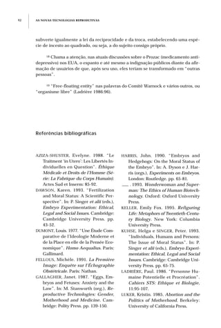 HARRIS, John. 1990. “Embryos and
Hedgehogs: On the Moral Status of
the Embryo”. In: A. Dyson e J. Har-
ris (orgs.), Experiments on Embryos.
London: Routledge. pp. 65-81.
___ . 1993. Wonderwoman and Super-
man: The Ethics of Human Biotech-
nology. Oxford: Oxford University
Press.
KELLER, Emily Fox. 1995. Refiguring
Life: Metaphors of Twentieth-Centu-
ry Biology. New York: Columbia
University Press.
KUHSE, Helga e SINGER, Peter. 1993.
“Individuals, Humans and Persons:
The Issue of Moral Status”. In: P.
Singer et alii (eds.), Embryo Experi-
mentation: Ethical, Legal and Social
Issues. Cambridge: Cambridge Uni-
versity Press. pp. 65-75.
LADRIÈRE, Paul. 1986. “Personne Hu-
maine Potentielle et Procréation”.
Cahiers STS: Ethique et Biologie,
11:95-107.
LUKER, Kristin. 1985. Abortion and the
Politics of Motherhood. Berkeley:
University of California Press.
Referências bibliográficas
AZIZA-SHUSTER, Evelyne. 1988. “Le
Traitment ‘in Utero’: Les Libertés In-
dividuelles en Question”. Éthique
Médicale et Droits de l’Homme (Sé-
rie: La Fabrique du Corps Humain).
Actes Sud et Inserm: 85-92.
DAWSON, Karen. 1993. “Fertilization
and Moral Status: A Scientific Per-
spective”. In: P. Singer et alii (eds.),
Embryo Experimentation: Ethical,
Legal and Social Issues. Cambridge:
Cambridge University Press. pp.
43-52.
DUMONT, Louis. 1977. “Une Étude Com-
parative de l’Ideologie Moderne et
de la Place en elle de la Pensée Eco-
nomique”. Homo Aequalius. Paris:
Gallimard.
FELLOUS, Michèle. 1991. La Première
Image: Enquête sur l’Échographie
Obstétricale. Paris: Nathan.
GALLAGHER, Janet. 1987. “Eggs, Em-
bryos and Fetuses: Anxiety and the
Law”. In: M. Stanworth (org.), Re-
productive Technologies: Gender,
Motherhood and Medicine. Cam-
bridge: Polity Press. pp. 139-150.
AS NOVAS TECNOLOGIAS REPRODUTIVAS92
subverte igualmente a lei da reciprocidade e da troca, estabelecendo uma espé-
cie de incesto ao quadrado, ou seja, a do sujeito consigo próprio.
18 Chama a atenção, nas atuais discussões sobre o Prozac (medicamento anti-
depressivo) nos EUA, o espanto e até mesmo a indignação públicos diante da afir-
mação de usuários de que, após seu uso, eles teriam se transformado em “outras
pessoas”.
19 “Free-floating entity” nas palavras do Comitê Warnock e vários outros, ou
“organisme libre” (Ladrière 1986:96).
 