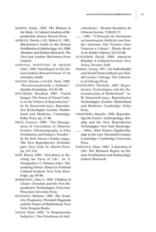 AS NOVAS TECNOLOGIAS REPRODUTIVAS 93
MARTIN, Emily. 1992. The Woman in
the Body: A Cultural Analysis of Re-
production. Boston: Beacon Press.
MORGAN, Derek e LEE, Robert G. 1991.
Blackstone’s Guide to the Human
Fertilisation & Embryology Act 1990.
Abortion and Embryo Research: The
New Law. London: Blackstone Press
Limited.
NATIONAL INSTITUTES OF HEALTH
(NIH). 1994. Final Report of the Hu-
man Embryo Research Panel. 27 de
setembro, datilo.
NOVAES, Simone e SALEM, Tania. 1995.
“Recontextualizando o Embrião”.
Estudos Feministas, 3(1):65-88.
PETCHESKY, Rosalind. 1987. “Foetal
Images: The Power of Visual Cultu-
re in the Politics of Reproduction”.
In: M. Stanworth (org.), Reproduc-
tive Technologies: Gender, Mother-
hood and Medicine. Cambridge:
Polity Press. pp. 57-80.
PRICE, Frances. 1990. “The Manage-
ment of Uncertainty in Obstetric
Practice: Ultrasonography, in Vitro
Fertilisation and Embryo Transfer”.
In: Mc Neil, Varcoe e Yearley (orgs.),
The New Reproductive Technolo-
gies. New York: St. Martin Press.
pp. 123-153.
RAPP, Reyna. 1995. “Hereditary or: Re-
vising the Facts of Life”. In: S.
Yanagisako e C. Delaney (eds.), Nat-
uralizing Power: Essays in Feminist
Cultural Analysis. New York: Rout-
ledge. pp. 69-86.
ROBERTSON, John A. 1994. Children of
Choice: Freedom and the New Re-
productive Technologies. Princeton:
Princeton University Press.
ROTHMAN, Barbara. 1987. The Tenta-
tive Pregnancy: Prenatal Diagnosis
and the Future of Motherhood. New
York: Penguin Books.
SALEM, Tania. 1992. “A ‘Despossessão
Subjetiva’: Dos Paradoxos do Indi-
vidualismo”. Revista Brasileira de
Ciências Sociais, 7(18):62-77.
___ . 1995. “O Princípio do Anonimato
na Inseminação Artificial com Doa-
dor Anônimo: Das Tensões entre
Natureza e Cultura”. Physis: Revis-
ta de Saúde Coletiva, 5(1):33-68.
SCHNEIDER, David. 1968. American
Kinship: A Cultural Account. New
Jersey: Prentice-Hall.
SIMMEL, Georg. 1971. On Individuality
and Social Forms (editado por Don-
ald Levine). Chicago: The Universi-
ty of Chicago Press.
STANWORTH, Michelle. 1987.“Repro-
ductive Technologies and the De-
sconstruction of Motherhood”. In:
M. Stanworth (org.), Reproductive
Technologies: Gender, Motherhood
and Medicine. Cambridge: Polity
Press.
STRATHERN, Marylin. 1992. Reproduc-
ing the Future: Anthropology, Kin-
ship and the New Reproductive
Technologies. New York: Routledge.
___ . 1992a. After Nature: English Kin-
ship in the Late Twentieth Century.
Cambridge: Cambridge University
Press.
WARNOCK, Mary. 1985. A Question of
Life: The Warnock Report on Hu-
man Fertilisation and Embryology.
Oxford: Blackwell.
 