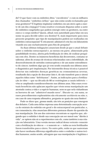 do? O que fazer com os embriões ditos “excedentes” e com os milhares
dos chamados “embriões-órfãos” que não estão sendo reclamados por
seus genitores3? É legítimo implantar embriões em um útero após a mor-
te de um dos cônjuges? Como resolver eventuais disputas sobre a sorte
de embriões congelados que podem emergir entre os genitores, ou entre
estes e o corpo médico? Quem, afinal, tem autoridade para falar em seu
nome ou para decidir sobre seu destino? E, mais importante para meu
presente propósito: que tipo de manipulações podem ser realizadas em
embriões extracorporais? É eticamente admissível criá-los em laboratório
visando seu uso exclusivamente para fins de pesquisa?
As duas últimas indagações anunciam desde já que o atual debate
sobre o embrião extracorporal é, ao menos em parte, alimentado pela
possibilidade técnica, aberta pela fertilização in vitro, de realizar pesqui-
sas com eles. Dentre os inúmeros benefícios daí decorrentes, costuma-se
salientar, além do avanço de técnicas relacionadas com a infertilidade, do
desenvolvimento de métodos contraceptivos e de um maior entendimen-
to do câncer, também algo que já vem sendo ensaiado nos últimos anos:
o diagnóstico pré-implantação. Por intermédio dessa técnica é possível
detectar nos embriões doenças genéticas ou cromossômicas severas,
resultando daí a opção de descartar (isto é, de não transferir para o útero)
aqueles tidos como “defeituosos”. Assim, as indicações para a fertiliza-
ção in vitro — que na década de 80 se restringiam a casais inférteis —
vêm se ampliando consideravelmente nos últimos anos. Mas esses even-
tuais benefícios não aplacam aqueles que vêem nessa manipulação um
atentado contra a vida e a espécie humanas, nem os que nela vislumbram
os horrores de um “admirável mundo novo”. Discute-se, em suma, se
esses procedimentos exploratórios são eticamente aceitáveis ou não; e,
em caso de uma resposta afirmativa, pergunta-se quais são seus limites4.
Pode-se dizer que, grosso modo, são três as posições que emergem
dos debates. Cada uma delas expressa uma determinada concepção acer-
ca do estatuto do embrião em geral e do extracorporal em particular, e,
em consonância, elas anunciam diferentes posturas diante da questão da
sua manipulação. Em um dos extremos encontram-se aqueles que, ale-
gando que o embrião é desde sua concepção um ser moral com “direito à
vida”, se opõem não só a experimentos com ele, como também à sua cria-
ção em laboratório. Uma versão menos radical dessa vertente consente
com a fertilização in vitro se — e somente se — todos os ovos fertilizados
forem transferidos para o útero. No outro pólo, estão os que sustentam
não haver nenhuma diferença significativa entre o embrião e outros teci-
dos humanos; assim sendo, advogam que sua manipulação é legítima e
AS NOVAS TECNOLOGIAS REPRODUTIVAS76
 