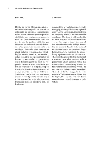 AS NOVAS TECNOLOGIAS REPRODUTIVAS94
Resumo
Dentre os vários dilemas que vêm re-
centemente emergindo em virtude da
afirmação do embrião extracorporal,
destaca-se o das condições de permis-
sibilidade para realizar pesquisas com
eles. Esta questão vem sendo traduzida
nos termos de quais os atributos que
conferem ao embrião o caráter de Pes-
soa e/ou quando se instala nele esta
condição. Tomando como material os
atuais debates, recomendações e legis-
lações internacionais sobre o tema, o
artigo examina as representações de
Pessoa aí embutidas. Argumenta-se
que o dissenso quanto ao modo de res-
ponder ao que é ser Pessoa e/ou seu
instante fundador é compensado pela
insistência em identificar a Pessoa – no
caso, o embrião – como um Indivíduo.
Sugere-se, ainda, que o exame desse
mesmo material permite também tornar
explícitos tensões e paradoxos que se
imiscuem na nossa categoria axial de
Indivíduo.
Abstract
Amongst the several dilemmas recently
emerging with regard to extracorporeal
embryos, the one referring to conditions
for allowing research with or on them
stands out. The issue is still couched in
terms of which attributes are necessary
– or at what stage in time – personhood
can be conferred on the embryo. Focus-
ing on current debate, international
recommendations, and pertinent legis-
lation, the article examines the under-
lying representations of personhood.
The central argument is that the lack of
consensus over what it means to be a
person (and which qualities instate this
condition) in a human being is offset by
the insistence on identifying Person – in
this case, the embryo – as an Individual.
The article further suggests that the
review of these documents allows one
to display the tensions and paradoxes
pervading our central category of Indi-
vidual.
 