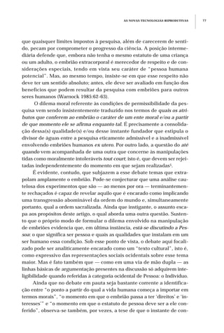 que quaisquer limites impostos à pesquisa, além de carecerem de senti-
do, pecam por comprometer o progresso da ciência. A posição interme-
diária defende que, embora não tenha o mesmo estatuto de uma criança
ou um adulto, o embrião extracorporal é merecedor de respeito e de con-
siderações especiais, tendo em vista seu caráter de “pessoa humana
potencial”. Mas, ao mesmo tempo, insiste-se em que esse respeito não
deve ter um sentido absoluto; antes, ele deve ser avaliado em função dos
benefícios que podem resultar da pesquisa com embriões para outros
seres humanos (Warnock 1985:62-63).
O dilema moral referente às condições de permissibilidade da pes-
quisa vem sendo insistentemente traduzido nos termos de quais os atri-
butos que conferem ao embrião o caráter de um ente moral e/ou a partir
de que momento ele se afirma enquanto tal. É precisamente a consolida-
ção dessa(s) qualidade(s) e/ou desse instante fundador que estipula o
divisor de águas entre a pesquisa eticamente admissível e a inadmissível
envolvendo embriões humanos ex utero. Por outro lado, a questão do até
quando vem acompanhada de uma outra que concerne às manipulações
tidas como moralmente intoleráveis tout court; isto é, que devem ser rejei-
tadas independentemente do momento em que sejam realizadas5.
É evidente, contudo, que subjazem a esse debate temas que extra-
polam amplamente o embrião. Pode-se conjecturar que uma análise cau-
telosa dos experimentos que são — ao menos por ora — terminantemen-
te rechaçados é capaz de revelar aquilo que é encarado como implicando
uma transgressão abominável da ordem do mundo e, simultaneamente
portanto, qual a ordem sacralizada. Ainda que instigante, o assunto esca-
pa aos propósitos deste artigo, o qual aborda uma outra questão. Susten-
to que o próprio modo de formular o dilema envolvido na manipulação
de embriões evidencia que, em última instância, está-se discutindo a Pes-
soa: o que significa ser pessoa e quais as qualidades que instalam em um
ser humano essa condição. Sob esse ponto de vista, o debate aqui focali-
zado pode ser analiticamente encarado como um “texto cultural”, isto é,
como expressivo das representações sociais ocidentais sobre esse tema
maior. Mas é fato também que — como em uma via de mão dupla — as
linhas básicas de argumentação presentes na discussão só adquirem inte-
ligibilidade quando referidas à categoria ocidental de Pessoa: o Indivíduo.
Ainda que no debate em pauta seja bastante corrente a identifica-
ção entre “o ponto a partir do qual a vida humana começa a importar em
termos morais”, “o momento em que o embrião passa a ter ‘direitos’ e ‘in-
teresses’” e “o momento em que o estatuto de pessoa deve ser a ele con-
ferido”, observa-se também, por vezes, a tese de que o instante de con-
AS NOVAS TECNOLOGIAS REPRODUTIVAS 77
 