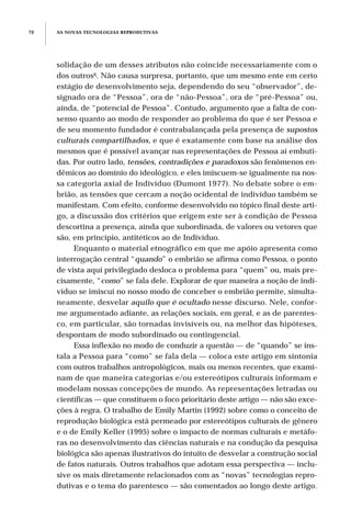 solidação de um desses atributos não coincide necessariamente com o
dos outros6. Não causa surpresa, portanto, que um mesmo ente em certo
estágio de desenvolvimento seja, dependendo do seu “observador”, de-
signado ora de “Pessoa”, ora de “não-Pessoa”, ora de “pré-Pessoa” ou,
ainda, de “potencial de Pessoa”. Contudo, argumento que a falta de con-
senso quanto ao modo de responder ao problema do que é ser Pessoa e
de seu momento fundador é contrabalançada pela presença de supostos
culturais compartilhados, e que é exatamente com base na análise dos
mesmos que é possível avançar nas representações de Pessoa aí embuti-
das. Por outro lado, tensões, contradições e paradoxos são fenômenos en-
dêmicos ao domínio do ideológico, e eles imiscuem-se igualmente na nos-
sa categoria axial de Indivíduo (Dumont 1977). No debate sobre o em-
brião, as tensões que cercam a noção ocidental de indivíduo também se
manifestam. Com efeito, conforme desenvolvido no tópico final deste arti-
go, a discussão dos critérios que erigem este ser à condição de Pessoa
descortina a presença, ainda que subordinada, de valores ou vetores que
são, em princípio, antitéticos ao de Indivíduo.
Enquanto o material etnográfico em que me apóio apresenta como
interrogação central “quando” o embrião se afirma como Pessoa, o ponto
de vista aqui privilegiado desloca o problema para “quem” ou, mais pre-
cisamente, “como” se fala dele. Explorar de que maneira a noção de indi-
víduo se imiscui no nosso modo de conceber o embrião permite, simulta-
neamente, desvelar aquilo que é ocultado nesse discurso. Nele, confor-
me argumentado adiante, as relações sociais, em geral, e as de parentes-
co, em particular, são tornadas invisíveis ou, na melhor das hipóteses,
despontam de modo subordinado ou contingencial.
Essa inflexão no modo de conduzir a questão — de “quando” se ins-
tala a Pessoa para “como” se fala dela — coloca este artigo em sintonia
com outros trabalhos antropológicos, mais ou menos recentes, que exami-
nam de que maneira categorias e/ou estereótipos culturais informam e
modelam nossas concepções de mundo. As representações letradas ou
científicas — que constituem o foco prioritário deste artigo — não são exce-
ções à regra. O trabalho de Emily Martin (1992) sobre como o conceito de
reprodução biológica está permeado por estereótipos culturais de gênero
e o de Emily Keller (1995) sobre o impacto de normas culturais e metáfo-
ras no desenvolvimento das ciências naturais e na condução da pesquisa
biológica são apenas ilustrativos do intuito de desvelar a construção social
de fatos naturais. Outros trabalhos que adotam essa perspectiva — inclu-
sive os mais diretamente relacionados com as “novas” tecnologias repro-
dutivas e o tema do parentesco — são comentados ao longo deste artigo.
AS NOVAS TECNOLOGIAS REPRODUTIVAS78
 