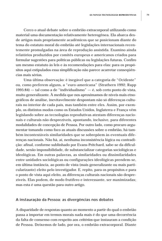 Cerco o atual debate sobre o embrião extracorporal utilizando como
material uma documentação relativamente heterogênea. Ela abarca des-
de artigos mais propriamente acadêmicos que se posicionam diante do
tema do estatuto moral do embrião até legislações internacionais recen-
temente promulgadas na área de reprodução assistida. Examino ainda
relatórios produzidos por comitês europeus e americanos criados para
formular sugestões para políticas públicas ou legislações futuras. Confiro
um mesmo estatuto às leis e às recomendações para elas: para os propó-
sitos aqui estipulados essa simplificação não parece acarretar conseqüên-
cias mais sérias.
Uma última observação: é inegável que a categoria de “Ocidente”
ou, como preferem alguns, a “euro-americana” (Strathern 1992; Rapp
1995:84) — tal como a de “individualismo” — é, sob certo ponto de vista,
muito generalizante. À medida que nos aproximamos de níveis mais etno-
gráficos de análise, inevitavelmente despontam não só diferenças cultu-
rais no interior de cada país, mas também entre eles. Assim, por exem-
plo, os distintos modos como os Estados Unidos, Inglaterra e França vêm
legislando sobre as tecnologias reprodutivas atestam diferenças nacio-
nais e culturais não desprezíveis, apontando, inclusive, para diferentes
modalidades de concepção de Pessoa. Por outro lado, como procuro argu-
mentar tomando como foco as atuais discussões sobre o embrião, há tam-
bém incontestáveis similaridades que se sobrepõem às eventuais dife-
renças nacionais. Não há, aí, nenhuma inconsistência lógica ou contradi-
ção: afinal, conforme sublinhado por Evans-Pritchard, sabe-se da dificul-
dade, senão impossibilidade, de substancializar categorias sociológicas e
ideológicas. Em outras palavras, as similaridades ou dissimilaridades
entre unidades sociológicas ou configurações ideológicas prendem-se,
em última instância, ao ponto de vista (mais generalizante ou mais parti-
cularizante) eleito pelo investigador. E, repito, para os propósitos e para
o ponto de vista aqui eleito, as diferenças culturais nacionais são despre-
zíveis. Elas podem, de modo frutífero e interessante, ser maximizadas;
mas esta é uma questão para outro artigo.
A instauração da Pessoa: as divergências nos debates
A disparidade de respostas quanto ao momento a partir do qual o embrião
passa a importar em termos morais nada mais é do que uma decorrência
da falta de consenso com respeito aos critérios que instauram a condição
de Pessoa. Deixemos de lado, por ora, o embrião extracorporal. Diante
AS NOVAS TECNOLOGIAS REPRODUTIVAS 79
 