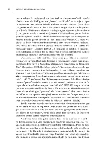 dessa indagação mais geral, um inegável privilégio é conferido a refe-
rências de cunho biológico: a noção de “viabilidade” — ou seja, a capa-
cidade de ter uma existência independente do útero materno (estabeleci-
da, grosso modo, entre a 24a e a 26a semana de gestação) — é largamen-
te utilizada. Ela informa algumas das legislações vigentes sobre o aborto
(como, por exemplo, a americana); isto é, a viabilidade estipula o limite a
partir do qual os “direitos” da mulher sobre seu corpo são restringidos na
mesma medida que os direitos do “seu” feto são afirmados. O Comitê Na-
cional de Ética Francês também recorre a essa noção como estabelecen-
do o marco distintivo entre a “pessoa humana potencial” e a “pessoa hu-
mana tout court” (Ladrière 1986:96). A formação do cérebro, a capacida-
de neurológica de sentir dor ou prazer são outros dos inúmeros eventos
cruciais que disputam prevalência na arena dos debates.
Outros autores, pelo contrário, reclamam a precedência de indicado-
res morais: “a viabilidade não demarca a condição de pessoa porque ain-
da falta ao feto viável a habilidade da razão e a capacidade de fazer esco-
lhas” (Robertson 1994:51, ênfase minha)7. Questionando a tese de que
todos os seres humanos têm direito à vida, Kuhse e Singer propõem que
somente o têm aqueles que “possuem qualidades mentais que outros seres
vivos não possuem [como] autoconsciência, razão, senso moral, autono-
mia” (1993:70, ênfase minha). Tal como esses autores, John Harris insiste
que é a “posse” (sic) de uma característica moral particular — a saber, “a
capacidade de valorizar sua própria existência” (1993:68) — que promove
um ente humano à condição de Pessoa. De acordo com o filósofo, esse atri-
buto não só distingue “pessoas” de “não-pessoas” (das quais fetos e
embriões seriam apenas exemplos), como também justifica por que privar
as últimas de existência não pode causar-lhes mal: “a morte não pode des-
tituí-las de algo que são incapazes de valorizar” (Harris 1993:68).
Tendo em vista essa disparidade de critérios não causa surpresa que
as respostas fornecidas à questão do momento em que se instala a condi-
ção de Pessoa variem desde a fecundação até algum ponto (indetermina-
do) depois do nascimento8, e que, entre esses dois extremos, se anunciem
inúmeros outros cortes temporais intermediários.
Aos indicadores até aqui mencionados se somam outros que, embo-
ra dizendo respeito à vida embrionária em geral, assumem especial rele-
vância no contexto do debate sobre o embrião extracorporal. Pode-se mes-
mo dizer que a estipulação desses marcos foi instigada pela existência
desse novo ente. Ou seja, é precisamente a eventualidade de que ele não
venha a ser transferido para um corpo feminino em virtude de uma deci-
são humana, e ainda, sua afirmação como objeto de pesquisa, que incitam
AS NOVAS TECNOLOGIAS REPRODUTIVAS80
 
