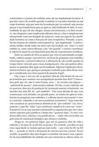 a determinar o estatuto do embrião antes de sua implantação no útero. A
questão carece de sentido quando o embrião se encontra inserido em um
corpo feminino, seja por meio da fecundação por via natural, seja mesmo
graças à sua transferência para aí após ter sido fertilizado in vitro. A even-
tualidade de que ele não chegue, nessas circunstâncias, a se fixar no úte-
ro, não desponta como implicando dilemas éticos: o fato é simplesmente
interpretado como um desígnio da natureza, como um aspecto da esterili-
dade feminina ou como o fracasso de uma terapêutica. Portanto, a ques-
tão do estatuto do embrião extracorporal ou “pré-implantado” é efetiva-
mente inédita: incide sobre um novo ente (na verdade, um “entre”) e nela
embute-se, entre outros dilemas, o do “até quando” é social e moralmen-
te tolerável mantê-lo em laboratório para fins de experimentos científicos.
Entre os comitês de ética ou países que vêm recomendando ou legis-
lando, embora sempre com reservas, em favor de pesquisas com embriões
extracorporais, é possível observar a afirmação de um acordo quanto ao
tempo-limite tolerado para essas manipulações: elas não podem ultra-
passar os quatorze dias após sua fecundação. Algumas legislações deter-
minam inclusive que qualquer pesquisa realizada para além desse tem-
po é considerada um crime passível de punição legal9.
Ora, o que é este ser até os quatorze dias de vida dentro de um cor-
po feminino que autoriza sua manipulação quando fora dele? Comece-
mos pelo que ele não é: nem Pessoa, nem — de acordo com alguns —
“potencial de pessoa”, nem mesmo embrião. De fato, o ente existente até
os quatorze dias pós-fecundação foi sintomaticamente rebatizado, em
meados dos anos 80, de “pré-embrião”. Não resta dúvida de que essa
renomeação está atrelada, em grande parte, ao intuito de aplacar resis-
tências às pesquisas com embriões, e o dilema moral concernente é, nes-
se contexto, reduzido a um mero problema semântico10. Seja como for,
vale examinar as características distintivas do “pré-embrião” (ou, inver-
samente, o que lhe “falta”) que autorizam considerá-lo como um “outro”.
É possível cercar essa questão examinando os argumentos que são comu-
mente expostos para justificar o limite dos “quatorze dias”. O corte con-
densa diferentes critérios e/ou justificativas — todos eles ancorados em
processos de maturação biológica que afetam o embrião.
Alega-se, em primeiro lugar, que até os quatorze dias de vida o
embrião é incapaz de sentir dor ou prazer. Na verdade, acredita-se que
essa capacidade se instala apenas mais tarde — por volta do 22o ou 23o
dia —, quando se inicia a formação do sistema nervoso central. Nesse
sentido, os quatorze dias não chegam a constituir um marco; mas a garan-
tia da insensibilidade do embrião até esse momento se afirma como cri-
AS NOVAS TECNOLOGIAS REPRODUTIVAS 81
 