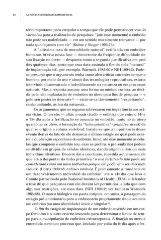 tério importante para estipular o tempo que ele pode permanecer vivo in
vitro e/ou para a realização de pesquisas: “[até esse momento] o embrião
não pode ser maleficiado — em um sentido moralmente relevante — por
nada que façamos com ele” (Kuhse e Singer 1993:73).
A “altíssima taxa de mortalidade natural” verificada em embriões
humanos in vivo nessa fase — decorrente da freqüente dificuldade de
sua fixação no útero — desponta como a segunda justificativa em prol
dos quatorze dias, posto que essa data assinala o fim do ciclo “natural”
de implantação (cf., por exemplo, Warnock 1985:60 e NIH 1994:2). Pode-
se presumir que o argumento tenha como alvo críticas correntes de que o
homem, por meio do uso e abuso das tecnologias reprodutivas, estaria
intervindo desmesurada e indevidamente na natureza ou em processos
naturais. Mas a resposta assume uma forma no mínimo curiosa: ao deci-
dir pela não implantação de embriões no útero para fins de pesquisa — e
pelo seu posterior descarte11 — estar-se-ia tão-somente “respeitando”,
senão imitando, as leis da natureza...
Os argumentos que se seguem sobressaem em importância aos aci-
ma vistos. O terceiro — aliás, o mais citado — enfatiza que entre o 14o e
o 15o dia após a fertilização se anuncia no embrião, tanto no in utero
quanto no ex utero, a formação da “linha primitiva” (primitive streak) da
qual se origina a coluna vertebral. Insiste-se que a importância desse
evento deriva do fato de ele demarcar o último estágio no qual pode ocor-
rer a duplicação espontânea do embrião. Isto é, até esse momento as célu-
las que compõem o embrião (ou, caso se prefira, o pré-embrião) podem
se dividir em grupos de células idênticas, dando origem a dois ou mais
indivíduos idênticos. Decorre daí a conclusão, repetida ad nauseam, de
que até o despontar da linha primitiva “o ovo fertilizado não pode ser
considerado como um novo indivíduo porque ele pode vir a ser dois indi-
víduos” (Harris 1990:68, ênfases minhas). É precisamente a “ausência de
um desenvolvimento individual do embrião” até o 14o dia que leva o
Comitê patrocinado pelo National Institutes of Health (EUA) a defender
a tese de que pesquisas com ele devem ser permitidas, ainda que com
algumas restrições, até essa data (NIH 1994:2; ver também Warnock
1985:68). O marco biológico em pauta estipula, em suma, a passagem do
estágio pré-embrionário para o embrionário propriamente dito e anuncia
um embrião (ou uma identidade) único e singular12.
O fim do estágio de implantação de um embrião inserido em um cor-
po feminino é o outro critério invocado para determinar o limite de tem-
po para a manipulação de embriões extracorporais. A fixação no útero é
entendida como um processo que, iniciado por volta do 6o dia após a fer-
AS NOVAS TECNOLOGIAS REPRODUTIVAS82
 