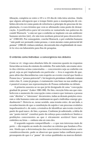 tilização, completa-se entre o 12o e o 13o dia de vida intra-uterina. Ainda
que alguns advoguem que o tempo limite para a manipulação de em-
briões deveria ter como ponto de referência o princípio do processo de im-
plantação, é o seu término que vem se afirmando como ponto de demar-
cação. A justificativa para tal encontra-se sumariada nas palavras do
comitê Warnock: “a não ser que o embrião se implante em um ambiente
humano uterino [sic], ele não tem nenhum potencial para desenvolver-
se” (1985:62). Por conseguinte, conclui Warnock, o pré-embrião humano
“não pode ser pensado como pessoa, e nem mesmo como potencial de
pessoa” (1985:62, ênfases minhas), decorrendo daí a legitimidade de man-
tê-lo vivo em laboratório para fins de pesquisa.
O embrião como Indivíduo: a convergência nos debates
Como se vê, vinga uma absoluta falta de consenso quanto às respostas
fornecidas ao tema do estatuto do embrião. Por outro lado, um exame aten-
to dos critérios acima comentados — concernentes seja ao embrião em
geral, seja ao pré-implantado em particular — leva à sugestão de que,
para além das discordâncias com respeito ao evento crucial que funda a
Pessoa (ou a “pessoa potencial”), há inegáveis premissas culturais comuns
entre elas. E, como já propus, é exatamente com base na sua análise que
é possível avançar nas representações de Pessoa embutidas no debate.
A primeira assenta-se no que já foi designado de uma “concepção
gradual de pessoa” (Luker 1985:180). De fato, exceção feita aos que esta-
belecem o momento da concepção como o marco que instaura a pessoa
com “direitos” e “interesses” decorrentes, todas as demais posições enca-
ram a vida humana como um continuum no qual o indivíduo emerge gra-
dualmente13. Detecta-se, nesse sentido, uma tensão entre, de um lado, o
reconhecimento de que a constituição do sujeito é um processo evolutivo
inquebrantável e, de outro, a tentativa de identificar um evento crucial a
partir do qual nasce, de fato, a pessoa. Conforme já salientado, a idéia de
um “ponto inicial” constitui parte do esforço para estabelecer limites e
proibições concernentes ao que é eticamente aceitável fazer com
embriões ou fetos — embora não só com eles.
O segundo suposto compartilhado — e que nos interessa mais de
perto — diz respeito ao modo de conceber os critérios que fundam a Pes-
soa. Ainda que a determinação das características instauradoras varie
consideravelmente, pode-se observar que quase todas confluem para o
pressuposto de que é a “posse” de certas qualidades ou marcos distinti-
AS NOVAS TECNOLOGIAS REPRODUTIVAS 83
 