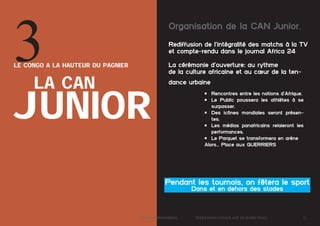 3

Organisation de la CAN Junior.
Rediffusion de l’intégralité des matchs à la TV
et compte-rendu dans le journal Africa 24
La cérémonie d’ouverture: au rythme
de la culture africaine et au cœur de la ten-

le Congo a la hauteur du pagnier

la can

dance urbaine

junior

•	 Rencontres entre les nations d’Afrique.
•	 Le Public poussera les athlètes à se
surpasser.
•	 Des icônes mondiales seront présentes.
•	 Les médias panafricains relaieront les
performances.
•	 Le Parquet se transformera en arène
Alors… Place aux GUERRIERS

Pendant les tournois, on fêtera le sport
Dans et en dehors des stades

	

Dossier Sponsoring 		

fédération congolaise de basketball 		

13

 