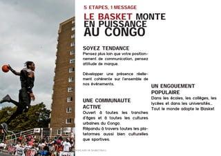 5 ETAPES, 1 message

Le Basket monte
en puissance

au Congo
soyez tendance

Pensez plus loin que votre positionnement de communication, pensez
attitude de marque.
Développer une présence réellement cohérente sur l’ensemble de
nos événements.

Une Communaute
active
Ouvert à toutes les tranches
d’âges et à toutes les cultures
urbaines du Congo.
Répandu à travers toutes les plateformes aussi bien culturelles
que sportives.
16 	

Dossier Sponsoring 		

fédération congolaise de basketball

UN ENGOUEMENT
POPULAIRE
Dans les écoles, les collèges, les
lycées et dans les universités…
Tout le monde adopte le Basket

 