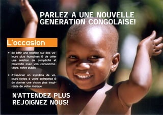 PARLEZ a UNE NOUVELLE
GeNeRATION CONGOLAISE!

L’occasion
•	 de bâtir une relation sur des valeurs plus humaines & de créer
une relation de complicité et
proximité avec vos consommateurs, notre public
•	 d’associer un système de valeurs fortes à votre entreprise &
de donner une vision plus inspirante de votre marque

N’ATTENDEZ PLUS
REJOIGNEZ NOUS!
18 	

Dossier Sponsoring 		

fédération congolaise de basketball

 