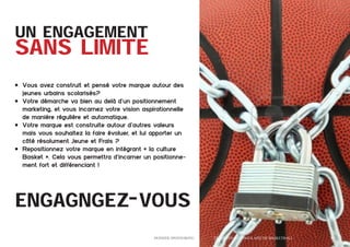 UN ENGAGEMENT

SANS LIMITE
•	 Vous avez construit et pensé votre marque autour des
jeunes urbains scolarisés?
•	 Votre démarche va bien au delà d’un positionnement
marketing, et vous incarnez votre vision aspirationnelle
de manière régulière et automatique.
•	 Votre marque est construite autour d’autres valeurs
mais vous souhaitez la faire évoluer, et lui apporter un
côté résolument Jeune et Frais ?
•	 Repositionnez votre marque en intégrant « la culture
Basket ». Cela vous permettra d’incarner un positionnement fort et différenciant !

engagngez-vous
	

Dossier Sponsoring 		

fédération congolaise de basketball 		

19

 