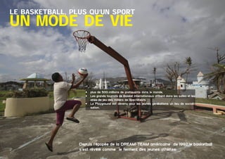 Le Basketball, plus qu’un sport

un mode de vie

•	 plus de 500 millions de pratiquants dans le monde,
•	 Les grands tournois de Basket internationaux attirent dans les salles et les
aires de jeu des milliers de spectateurs,
•	 Le Playground est devenu pour les jeunes générations un lieu de socialisation.

Depuis l’épopée de la DREAM-TEAM américaine de 1992,le basketball
s’est révélé comme le ferment des jeunes athlètes
	

Dossier Sponsoring 		

fédération congolaise de basketball 		

3

 