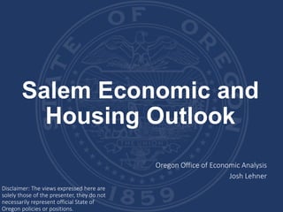 Salem Economic and
Housing Outlook
Oregon Office of Economic Analysis
Josh Lehner
Disclaimer: The views expressed here are
solely those of the presenter, they do not
necessarily represent official State of
Oregon policies or positions.
 