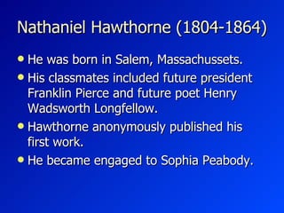 Nathaniel Hawthorne (1804-1864) He was born in Salem, Massachussets. His classmates  included future president Franklin Pierce and future poet Henry Wadsworth Longfellow.   Hawthorne anonymously published his first work. H e became engaged to Sophia Peabody.  
