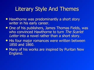 Literary Style And Themes Hawthorne was predominantly a short story writer in his early career. One of his publishers, James Thomas Fields, was who convinced Hawthorne to turn  The Scarlet Letter  into a novel rather than a short story. His four major romances were written between 1850 and 1860.   Many of his works are inspired by Puritan New England.  