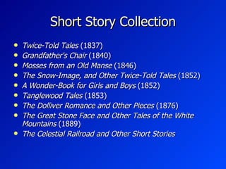 Short Story Collection Twice-Told Tales  (1837) Grandfather's Chair  (1840) Mosses from an Old Manse  (1846) The Snow-Image, and Other Twice-Told Tales  (1852) A Wonder-Book for Girls and Boys  (1852) Tanglewood Tales  (1853) The Dolliver Romance and Other Pieces  (1876) The Great Stone Face and Other Tales of the White Mountains  (1889) The Celestial Railroad and Other Short Stories 