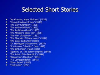 Selected Short Stories "My Kinsman, Major Molineux" (1832) "Young Goodman Brown" (1835) "The Gray Champion" (1835) "The White Old Maid" (1835) "The Ambitious Guest" (1835) "The Minister's Black Veil" (1836) "The Man of Adamant" (1837) "The Maypole of Merry Mount" (1837) "The Great Carbuncle" (1837) "Dr. Heidegger's Experiment" (1837) "A Virtuoso's Collection" (May 1842) "The Birth-Mark" (March 1843) "Egotism; or, The Bosom-Serpent" (1843) "The Artist of the Beautiful" (1844) "Rappaccini's Daughter" (1844) "P.'s Correspondence" (1845) "Ethan Brand" (1850) "Feathertop" (1852) 