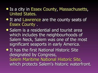 Is a city in  Essex County ,  Massachusetts ,  United States .  It and  Lawrence  are the  county seats  of  Essex County  . Salem is a residential and tourist area which includes the neighbourhoods of Salem Neck, Salem was one of the most significant seaports in early America. It has the first National Historic Site designated by Congress,  Salem Maritime National Historic Site , which protects Salem's historic waterfront. 